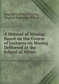 A Manual of Mining: Based on the Course of Lectures on Mining Delivered at the School of Mines .