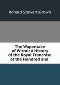 The Wapentake of Wirral: A History of the Royal Franchise of the Hundred and .