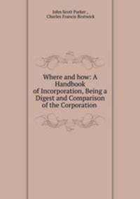 Where and how: A Handbook of Incorporation, Being a Digest and Comparison of the Corporation .