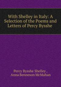 With Shelley in Italy: A Selection of the Poems and Letters of Percy Bysshe .