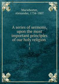 A series of sermons, upon the most important principles of our holy religion . 1