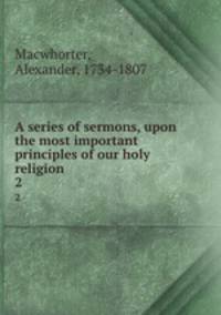 A series of sermons, upon the most important principles of our holy religion . 2