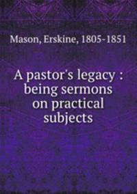 A pastor`s legacy : being sermons on practical subjects