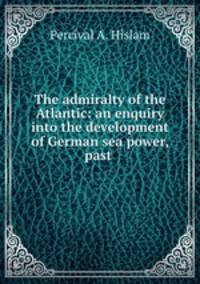 The admiralty of the Atlantic: an enquiry into the development of German sea power, past .