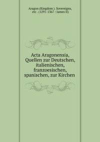 Acta Aragonensia, Quellen zur Deutschen, italienischen, franzoesischen, spanischen, zur Kirchen .