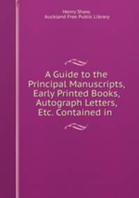 A Guide to the Principal Manuscripts, Early Printed Books, Autograph Letters, Etc. Contained in .