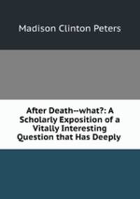 After Death--what?: A Scholarly Exposition of a Vitally Interesting Question that Has Deeply .
