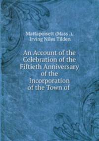 An Account of the Celebration of the Fiftieth Anniversary of the Incorporation of the Town of .