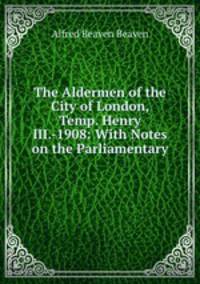 The Aldermen of the City of London, Temp. Henry III.-1908: With Notes on the Parliamentary .