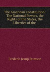 The American Constitution: The National Powers, the Rights of the States, the Liberties of the .