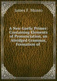 A New Gaelic Primer: Containing Elements of Pronunciation, an Abridged Grammar, Formation of .