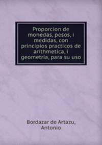 Proporcion de monedas, pesos, i medidas, con principios practicos de arithmetica, i geometria, para su uso