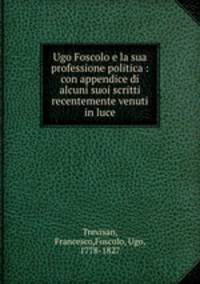 Ugo Foscolo e la sua professione politica : con appendice di alcuni suoi scritti recentemente venuti in luce