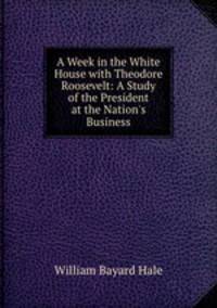 A Week in the White House with Theodore Roosevelt: A Study of the President at the Nation