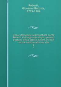 Opere dell`abate Giambattista conte Roberti. Coll`aggiunta degli opuscoli postumi dello stesso autore, e colle notizie intorno alla sua vita. 1