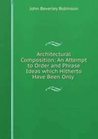 Architectural Composition: An Attempt to Order and Phrase Ideas which Hitherto Have Been Only .