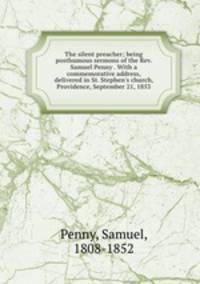 The silent preacher; being posthumous sermons of the Rev. Samuel Penny . With a commemorative address, delivered in St. Stephen`s church, Providence, September 21, 1853