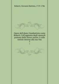 Opere dell`abate Giambattista conte Roberti. Coll`aggiunta degli opuscoli postumi dello stesso autore, e colle notizie intorno alla sua vita. 5