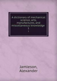 A dictionary of mechanical science, arts, manufactures, and miscellaneous knowledge . 1