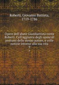 Opere dell`abate Giambattista conte Roberti. Coll`aggiunta degli opuscoli postumi dello stesso autore, e colle notizie intorno alla sua vita. 9