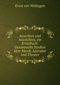 Ansichten und Aussichten, ein Erntebuch: Gesammelte Studien uber Musik, Literatur und Theater