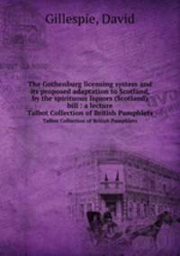 The Gothenburg licensing system and its proposed adaptation to Scotland, by the spirituous liquors (Scotland) bill : a lecture. Talbot Collection of British Pamphlets