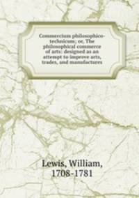 Commercium philosophico-technicum; or, The philosophical commerce of arts: designed as an attempt to improve arts, trades, and manufactures