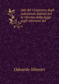 Atti del Congresso degli industriali italiani per la riforma della legge sugli infortuni del .