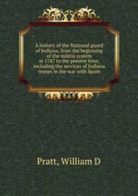 A history of the National guard of Indiana, from the beginning of the militia system in 1787 to the present time, including the services of Indiana troops in the war with Spain