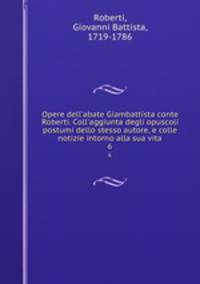 Opere dell`abate Giambattista conte Roberti. Coll`aggiunta degli opuscoli postumi dello stesso autore, e colle notizie intorno alla sua vita. 6