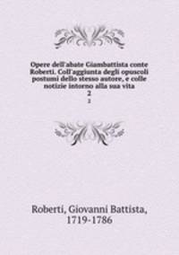 Opere dell`abate Giambattista conte Roberti. Coll`aggiunta degli opuscoli postumi dello stesso autore, e colle notizie intorno alla sua vita. 2