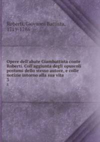 Opere dell`abate Giambattista conte Roberti. Coll`aggiunta degli opuscoli postumi dello stesso autore, e colle notizie intorno alla sua vita. 3