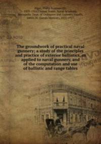 The groundwork of practical naval gunnery; a study of the principles and practice of exterior ballistics, as applied to naval gunnery, and of the computation and use of ballistic and range tables