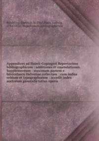 Appendices ad Hainii-Copingeri Repertorium bibliographicum : additiones et emendationes. Supplementum : maximam partem e bibliothecis Helvetiae collectum : cum indice urbium et typographorum : accedit index auctorum generalis totius operis