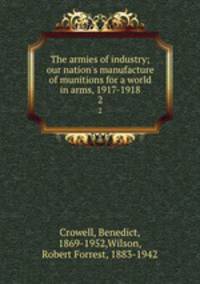 The armies of industry; our nation`s manufacture of munitions for a world in arms, 1917-1918. 2