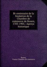Bi-centenaire de la fondation de la Chambre de commerce de Rouen, 1703-1903.: Apercu historique
