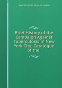 Brief History of the Campaign Against Tuberculosis in New York City: Catalogue of the .