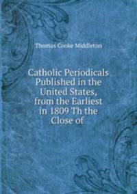 Catholic Periodicals Published in the United States, from the Earliest in 1809 Th the Close of .