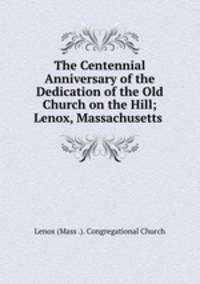 The Centennial Anniversary of the Dedication of the Old Church on the Hill; Lenox, Massachusetts .