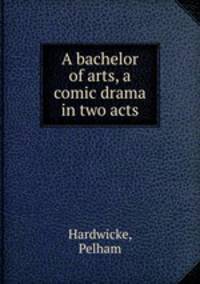A bachelor of arts, a comic drama in two acts