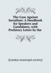 The Case Against Socialism: A Handbook for Speakers and Candidates, with Prefatory Letter by the .