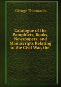 Catalogue of the Pamphlets, Books, Newspapers, and Manuscripts Relating to the Civil War, the .