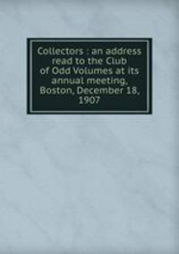 Collectors : an address read to the Club of Odd Volumes at its annual meeting, Boston, December 18, 1907