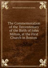 The Commemoration of the Tercentenary of the Birth of John Milton, at the First Church in Boston .