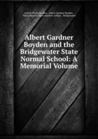 Albert Gardner Boyden and the Bridgewater State Normal School: A Memorial Volume