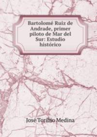 Bartolome Ruiz de Andrade, primer piloto de Mar del Sur: Estudio historico