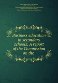 Business education in secondary schools: A report of the Commission on the .
