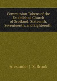 Communion Tokens of the Established Church of Scotland: Sixteenth, Seventeenth, and Eighteenth .