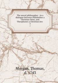 The moral philosopher : in a dialogue between Philalethes a Christian Deist, and Theophanes a Christian Jew . 2