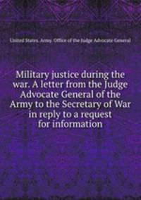 Military justice during the war. A letter from the Judge Advocate General of the Army to the Secretary of War in reply to a request for information